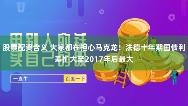 股票配资含义 大家都在担心马克龙！法德十年期国债利差扩大至2017年后最大