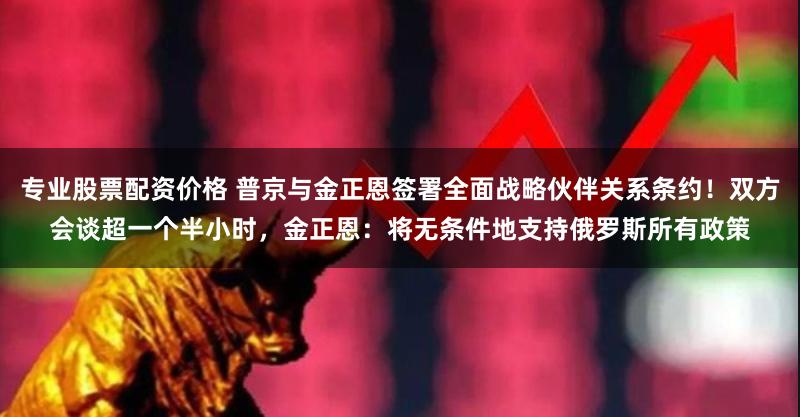 专业股票配资价格 普京与金正恩签署全面战略伙伴关系条约！双方会谈超一个半小时，金正恩：将无条件地支持俄罗斯所有政策