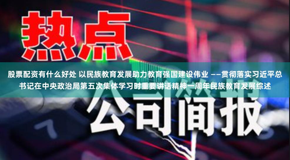 股票配资有什么好处 以民族教育发展助力教育强国建设伟业 ——贯彻落实习近平总书记在中央政治局第五次集体学习时重要讲话精神一周年民族教育发展综述