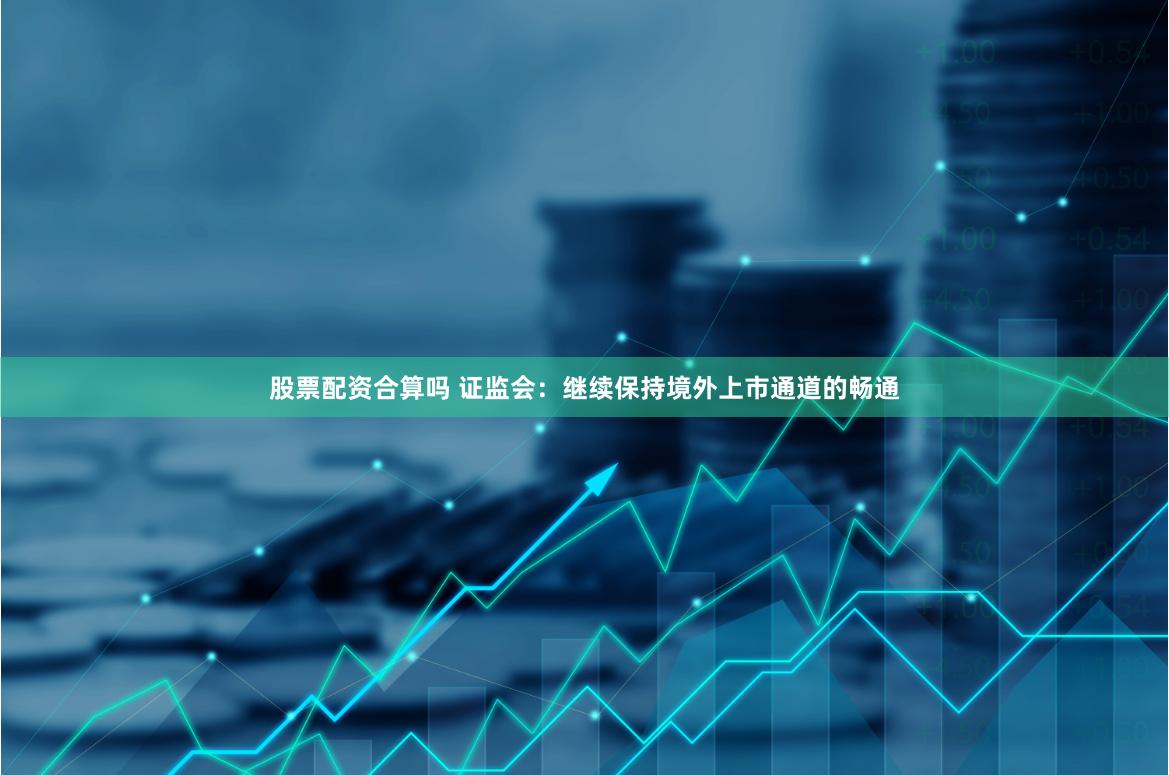 股票配资合算吗 证监会：继续保持境外上市通道的畅通