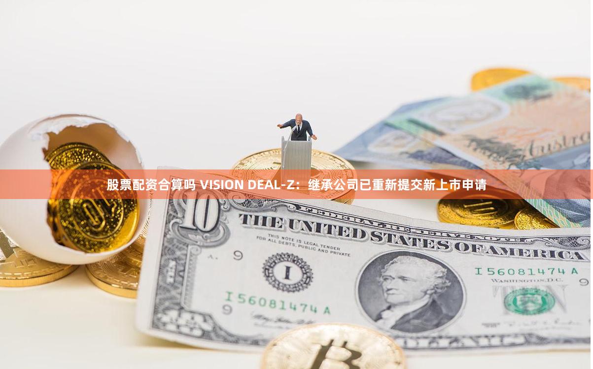 股票配资合算吗 VISION DEAL-Z：继承公司已重新提交新上市申请