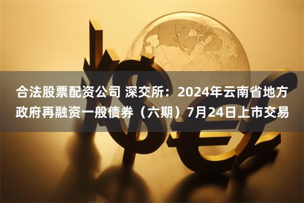 合法股票配资公司 深交所：2024年云南省地方政府再融资一般债券（六期）7月24日上市交易