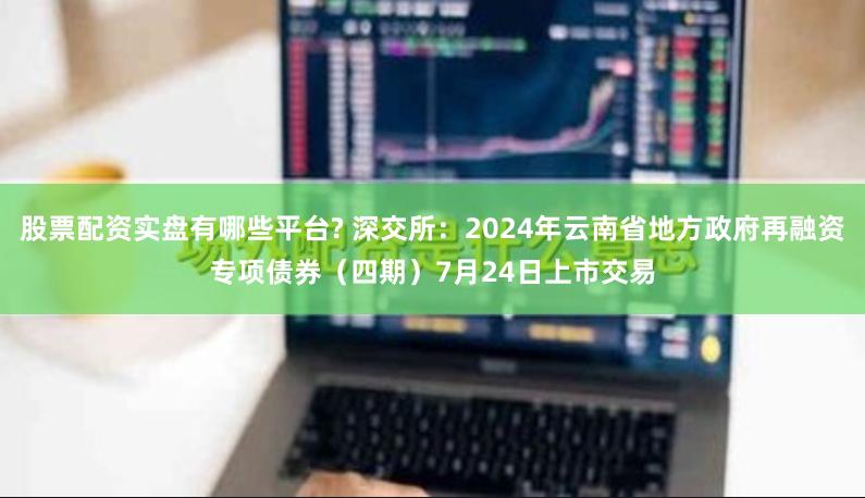 股票配资实盘有哪些平台? 深交所：2024年云南省地方政府再融资专项债券（四期）7月24日上市交易