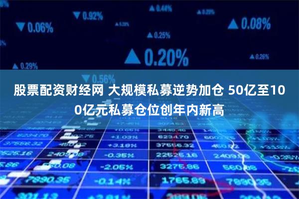 股票配资财经网 大规模私募逆势加仓 50亿至100亿元私募仓位创年内新高