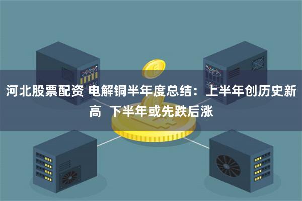 河北股票配资 电解铜半年度总结：上半年创历史新高  下半年或先跌后涨