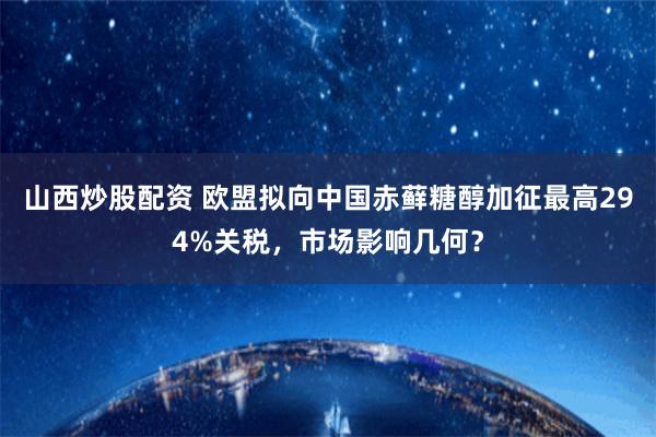 山西炒股配资 欧盟拟向中国赤藓糖醇加征最高294%关税，市场影响几何？