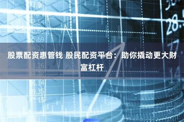 股票配资惠管钱 股民配资平台：助你撬动更大财富杠杆