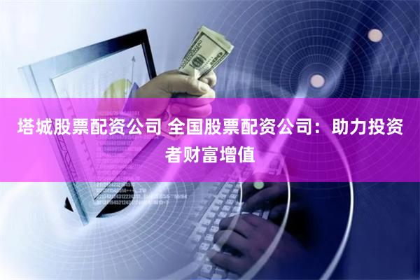 塔城股票配资公司 全国股票配资公司：助力投资者财富增值