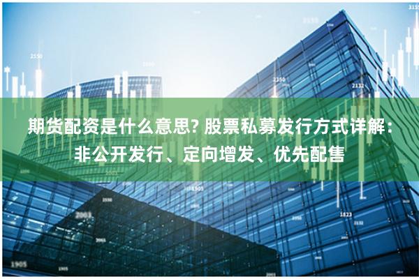 期货配资是什么意思? 股票私募发行方式详解：非公开发行、定向增发、优先配售