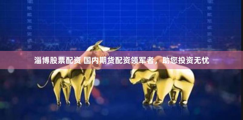 淄博股票配资 国内期货配资领军者，助您投资无忧