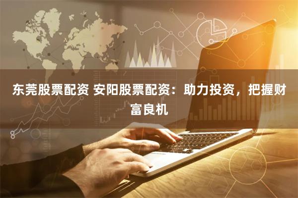 东莞股票配资 安阳股票配资：助力投资，把握财富良机