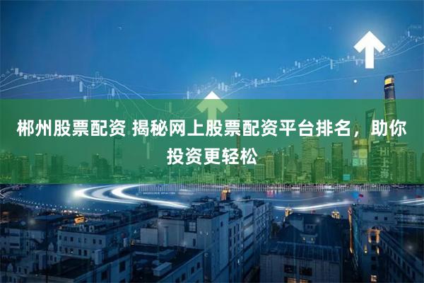 郴州股票配资 揭秘网上股票配资平台排名，助你投资更轻松