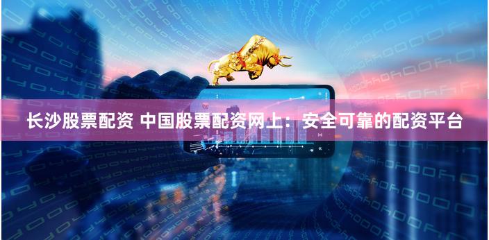 长沙股票配资 中国股票配资网上：安全可靠的配资平台