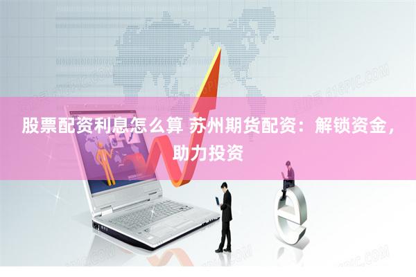 股票配资利息怎么算 苏州期货配资：解锁资金，助力投资