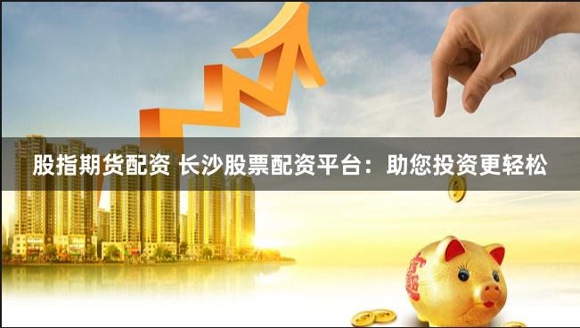 股指期货配资 长沙股票配资平台：助您投资更轻松