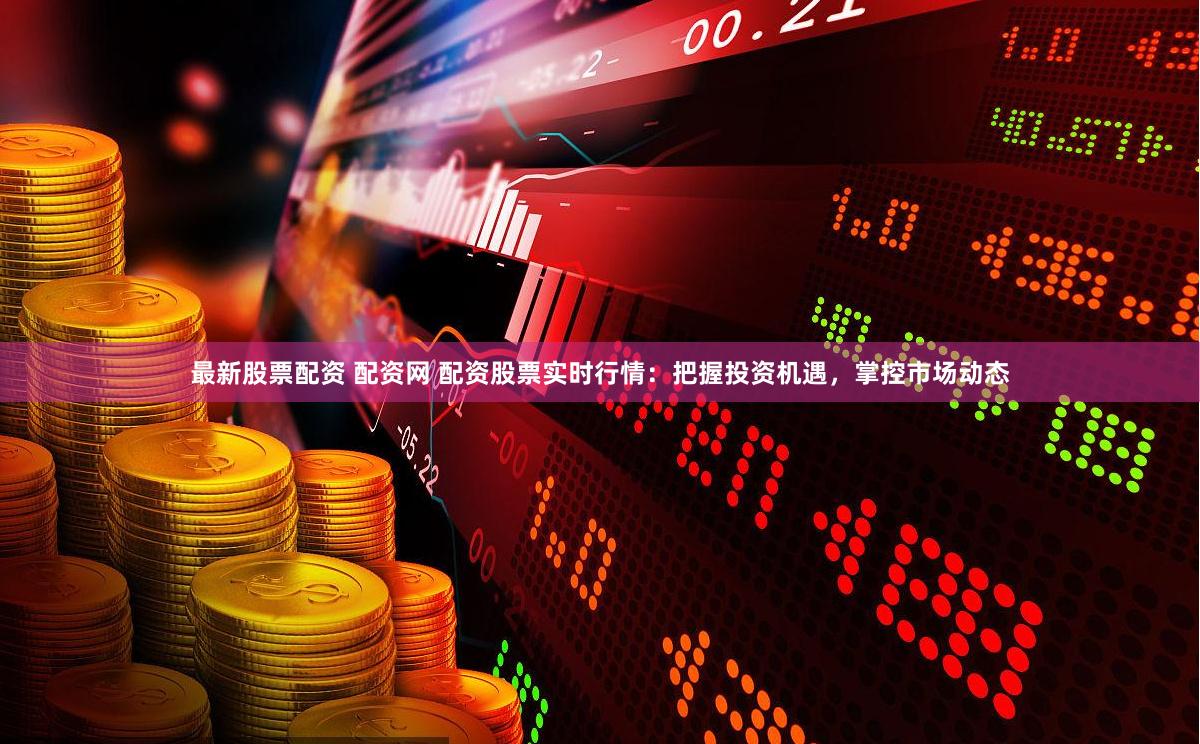 最新股票配资 配资网 配资股票实时行情：把握投资机遇，掌控市场动态