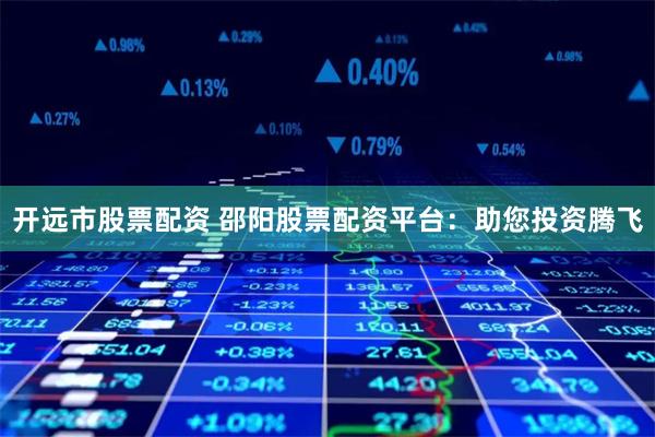 开远市股票配资 邵阳股票配资平台:助您投资腾飞