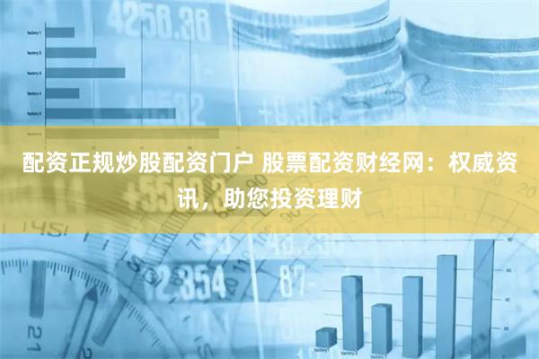 配资正规炒股配资门户 股票配资财经网：权威资讯，助您投资理财