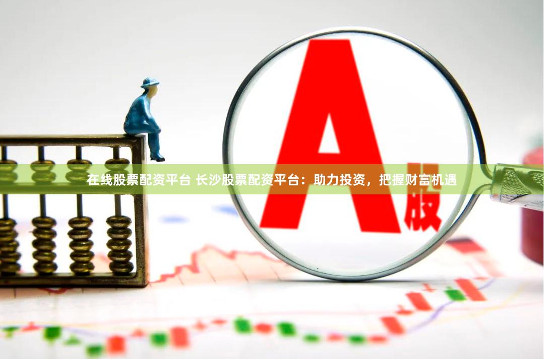 在线股票配资平台 长沙股票配资平台：助力投资，把握财富机遇