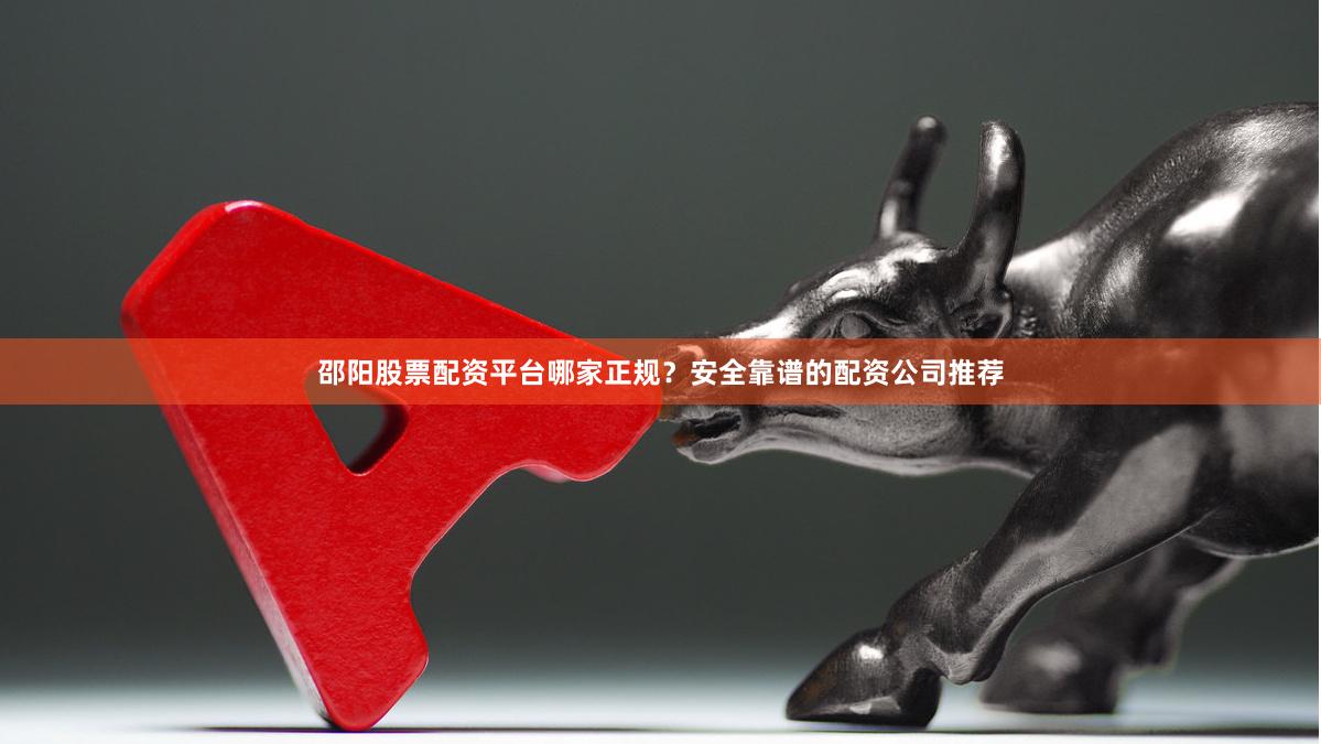 邵阳股票配资平台哪家正规?安全靠谱的配资公司推荐