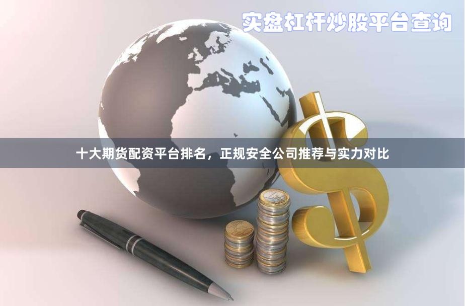 十大期货配资平台排名，正规安全公司推荐与实力对比