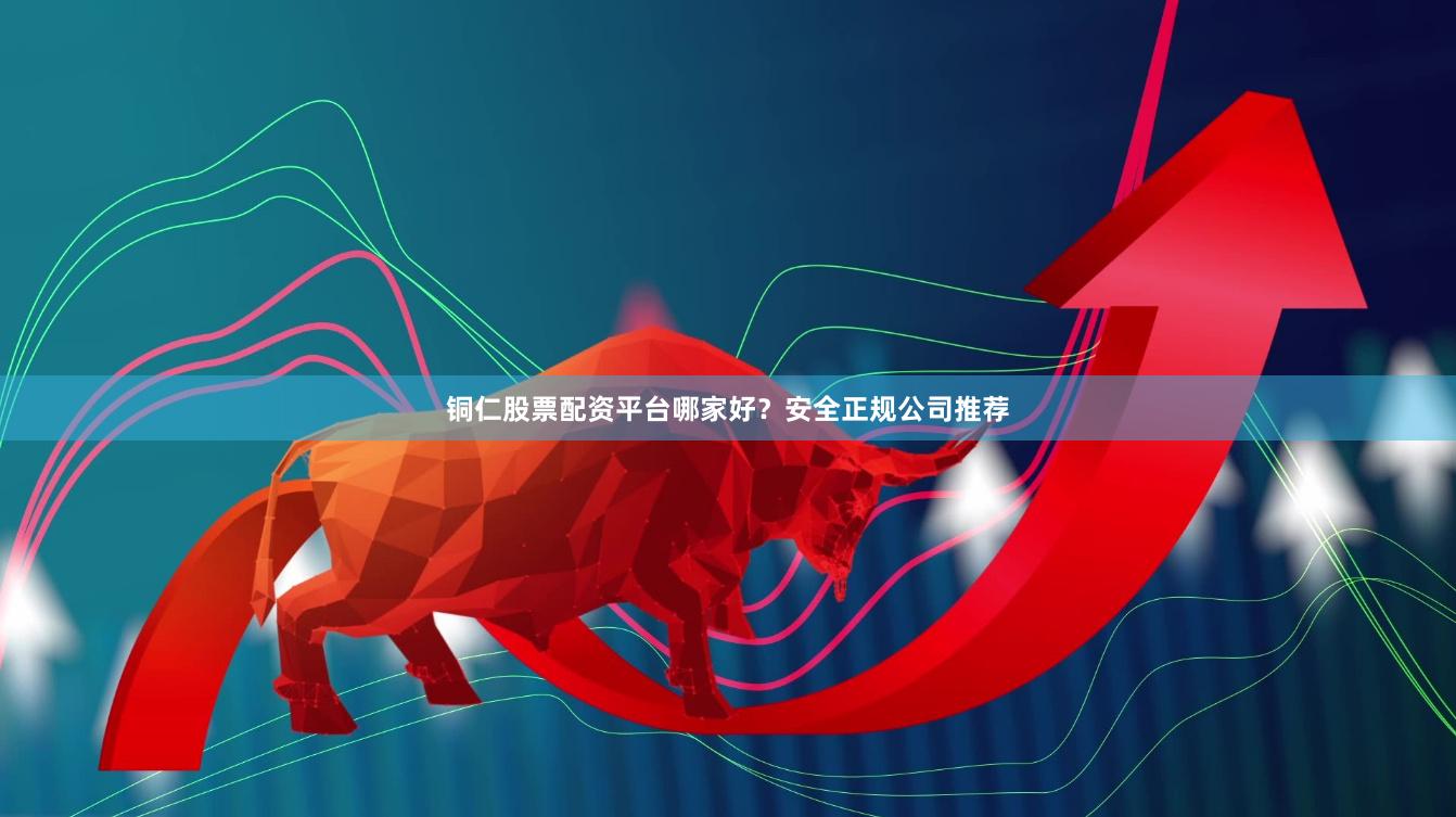 铜仁股票配资平台哪家好？安全正规公司推荐