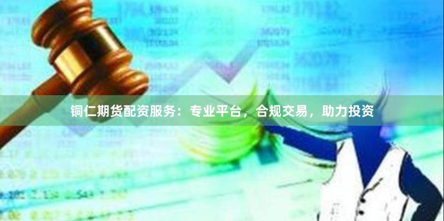 铜仁期货配资服务:专业平台,合规交易,助力投资