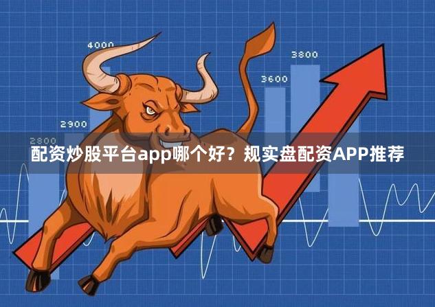 配资炒股平台app哪个好？规实盘配资APP推荐